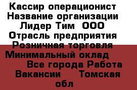 Кассир-операционист › Название организации ­ Лидер Тим, ООО › Отрасль предприятия ­ Розничная торговля › Минимальный оклад ­ 14 000 - Все города Работа » Вакансии   . Томская обл.